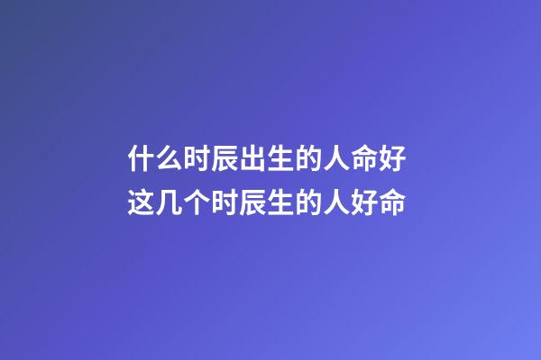 什么时辰出生的人命好 这几个时辰生的人好命